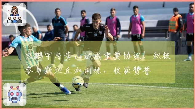 朱鹏宇与黄山达成重要协议！积极参与斯坦丘加训练，收获赞誉